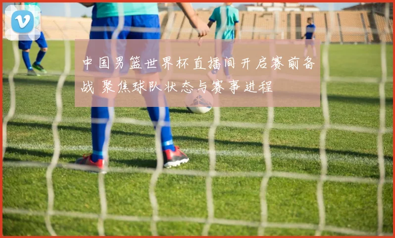 中国男篮世界杯直播间开启赛前备战 聚焦球队状态与赛事进程