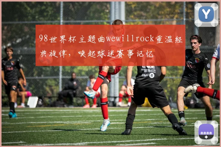 98世界杯主题曲wewillrock重温经典旋律，唤起球迷赛事记忆