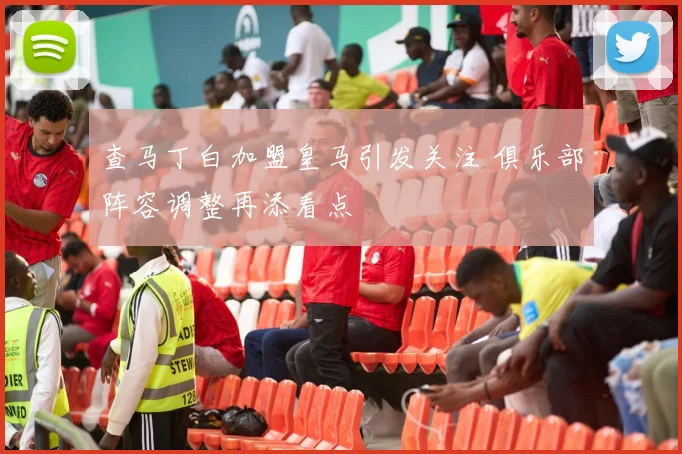 查马丁白加盟皇马引发关注 俱乐部阵容调整再添看点