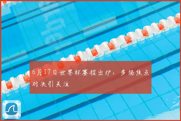 6月17日世界杯赛程出炉，多场焦点对决引关注