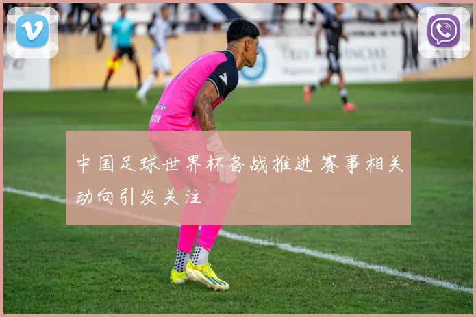 中国足球世界杯备战推进 赛事相关动向引发关注