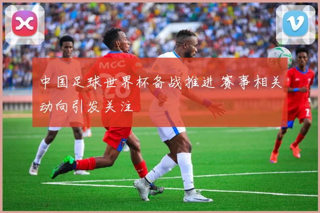 中国足球世界杯备战推进 赛事相关动向引发关注
