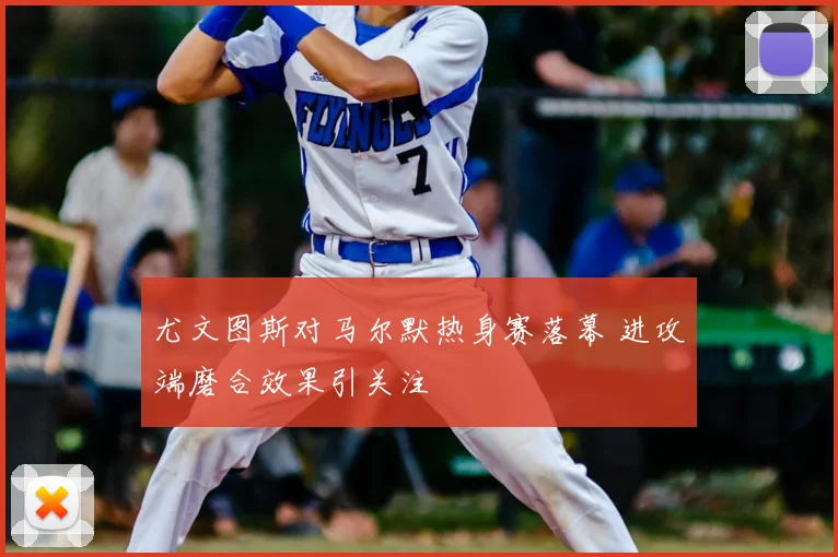 尤文图斯对马尔默热身赛落幕 进攻端磨合效果引关注