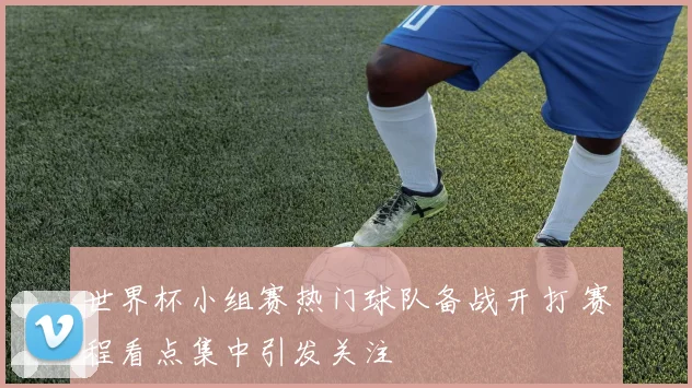 世界杯小组赛热门球队备战开打 赛程看点集中引发关注