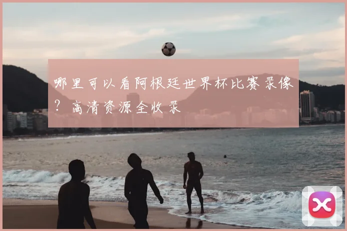 哪里可以看阿根廷世界杯比赛录像？高清资源全收录