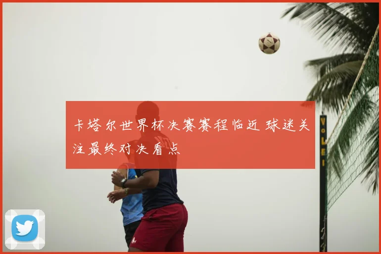 卡塔尔世界杯决赛赛程临近 球迷关注最终对决看点