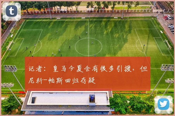 记者：皇马今夏会有很多引援，但尼科-帕斯回归存疑