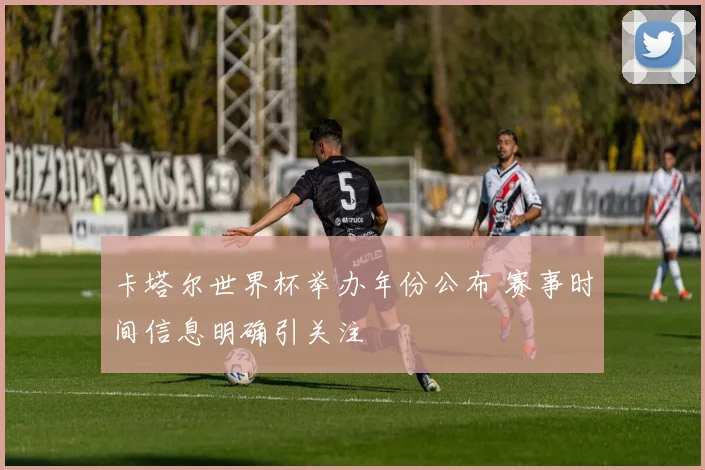 卡塔尔世界杯举办年份公布 赛事时间信息明确引关注