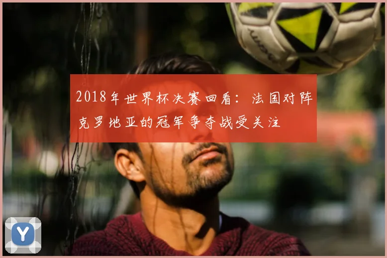 2018年世界杯决赛回看：法国对阵克罗地亚的冠军争夺战受关注
