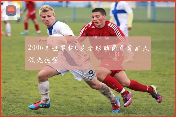 2006年世界杯C罗进球助葡萄牙扩大领先优势