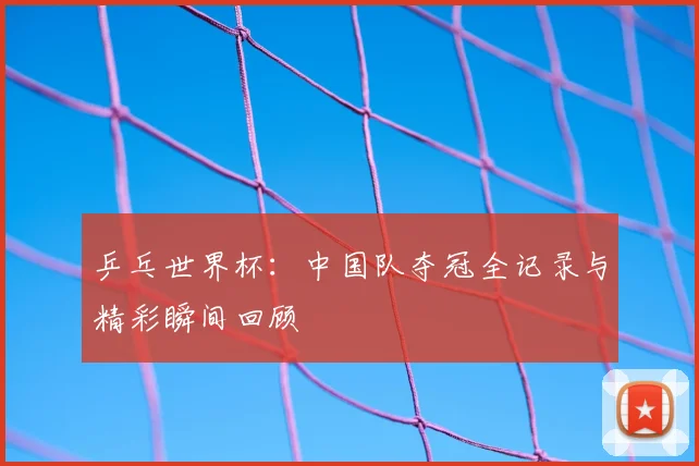 乒乓世界杯：中国队夺冠全记录与精彩瞬间回顾