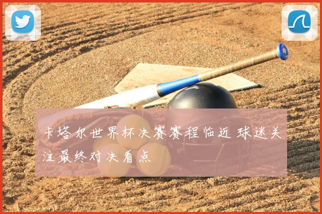 卡塔尔世界杯决赛赛程临近 球迷关注最终对决看点