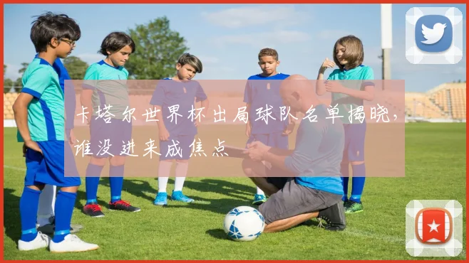 卡塔尔世界杯出局球队名单揭晓，谁没进来成焦点