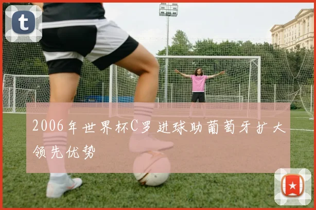 2006年世界杯C罗进球助葡萄牙扩大领先优势