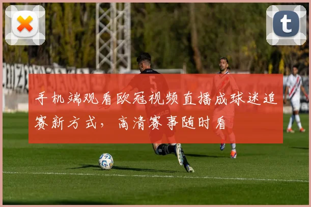 手机端观看欧冠视频直播成球迷追赛新方式，高清赛事随时看