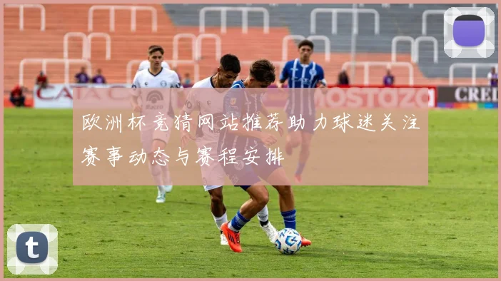 欧洲杯竞猜网站推荐助力球迷关注赛事动态与赛程安排