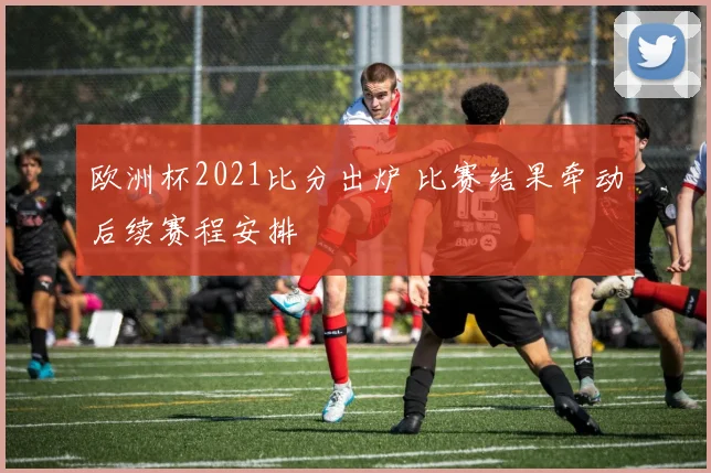欧洲杯2021比分出炉 比赛结果牵动后续赛程安排