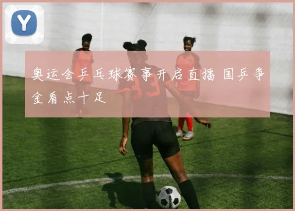奥运会乒乓球赛事开启直播 国乒争金看点十足