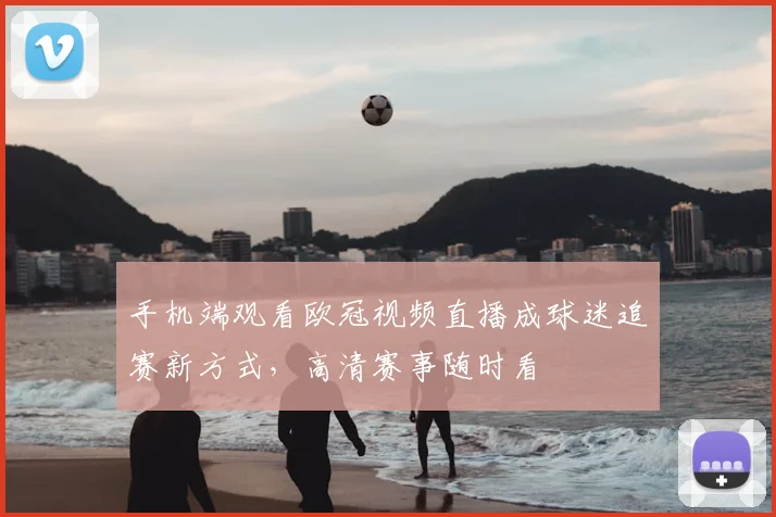 手机端观看欧冠视频直播成球迷追赛新方式，高清赛事随时看