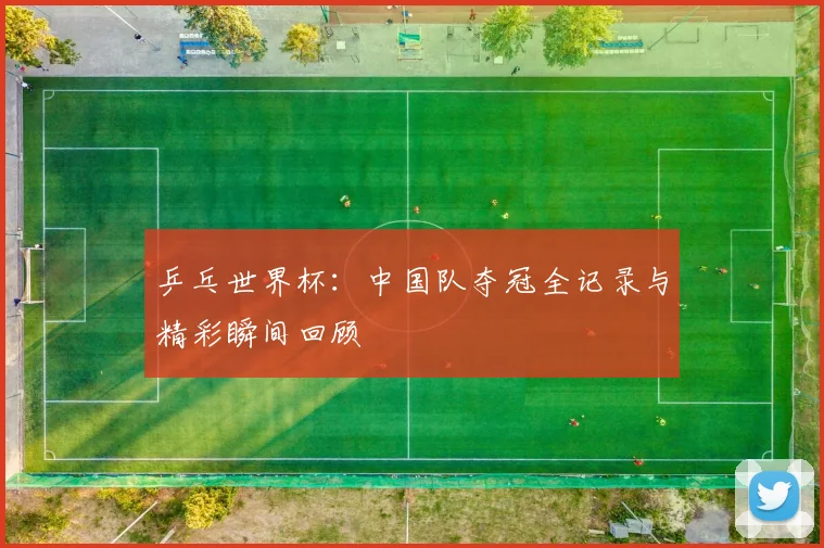 乒乓世界杯：中国队夺冠全记录与精彩瞬间回顾