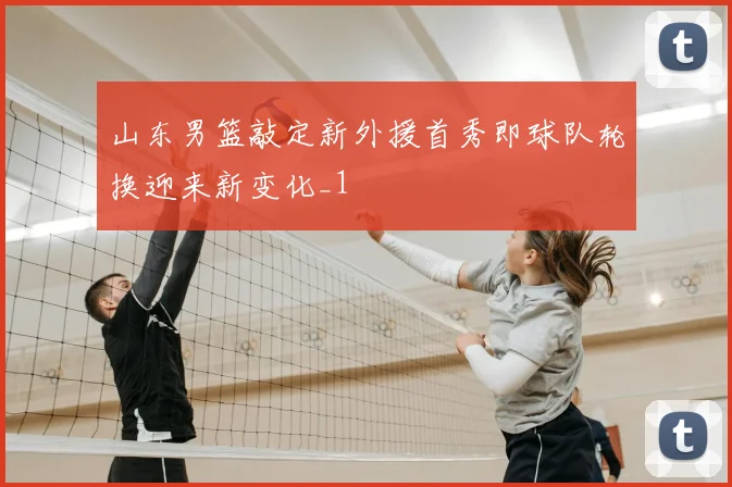 山东男篮敲定新外援首秀即球队轮换迎来新变化_1