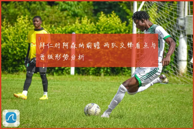 拜仁对阿森纳前瞻 两队交锋看点与晋级形势分析