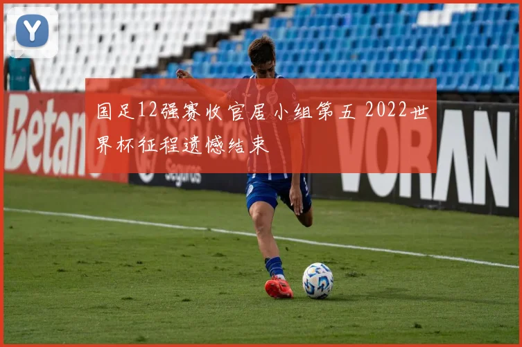 国足12强赛收官居小组第五 2022世界杯征程遗憾结束